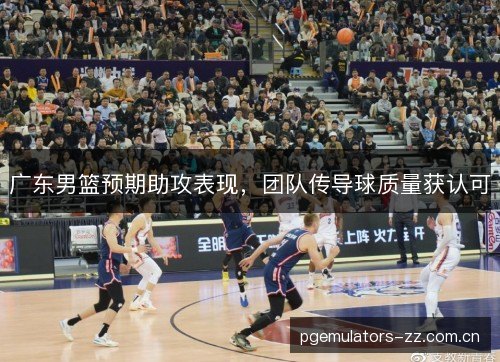 广东男篮预期助攻表现，团队传导球质量获认可
